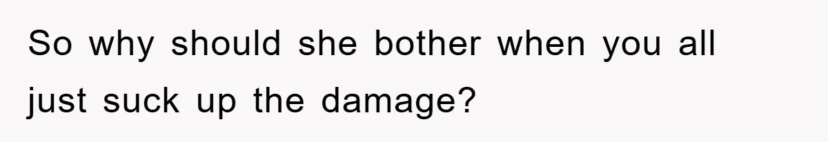 So why should she bother when you all just suck up the damage?