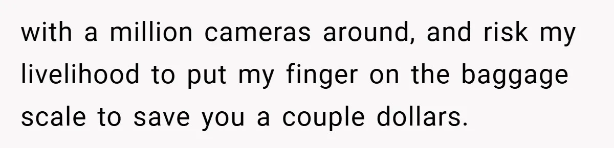 Airport Worker Demands €50 For 50g Overweight Bag, Passenger Solves It Deliciously with a million cameras around, and risk my livelihood to put my finger on the baggage scale to save you a couple dollars.