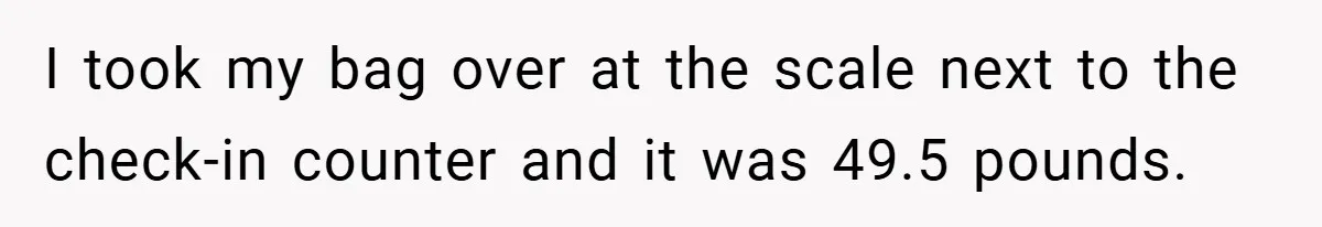 Airport Worker Demands €50 For 50g Overweight Bag, Passenger Solves It Deliciously I took my bag over at the scale next to the check-in counter and it was 49.5 pounds.