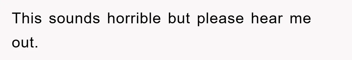 This sounds horrible but please hear me out.