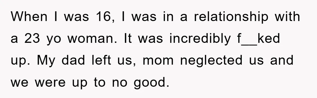 When I was 16, I was in a relationship with a 23 yo woman. It was incredibly f__ked up. My dad left us, mom neglected us and we were up...