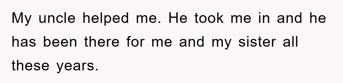 My uncle helped me. He took me in and he has been there for me and my sister all these years.