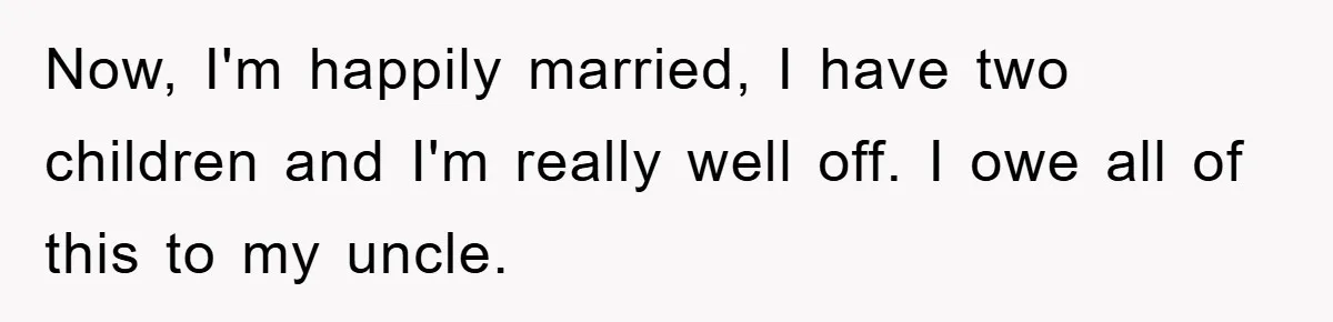 Now, I'm happily married, I have two children and I'm really well off. I owe all of this to my uncle.