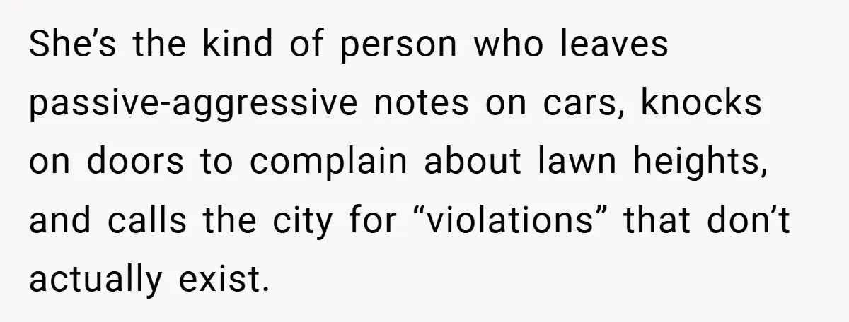 She’s the kind of person who leaves passive-aggressive notes on cars, knocks on doors to complain about lawn heights, and calls the city for “violations” that don’t actually exist.