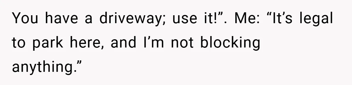 You have a driveway; use it!”. Me: “It’s legal to park here, and I’m not blocking anything.”