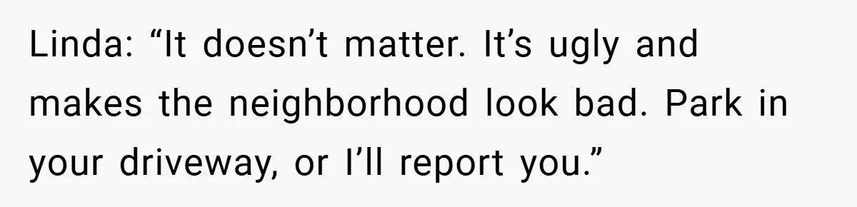 Linda: “It doesn’t matter. It’s ugly and makes the neighborhood look bad. Park in your driveway, or I’ll report you.”