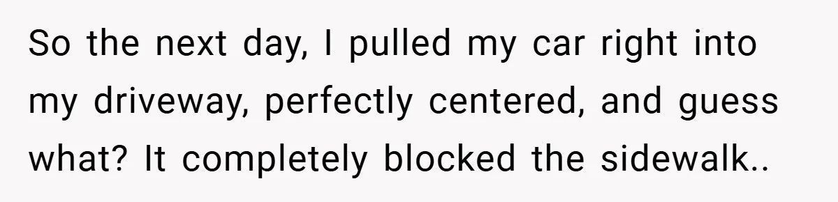 So the next day, I pulled my car right into my driveway, perfectly centered, and guess what? It completely blocked the sidewalk..