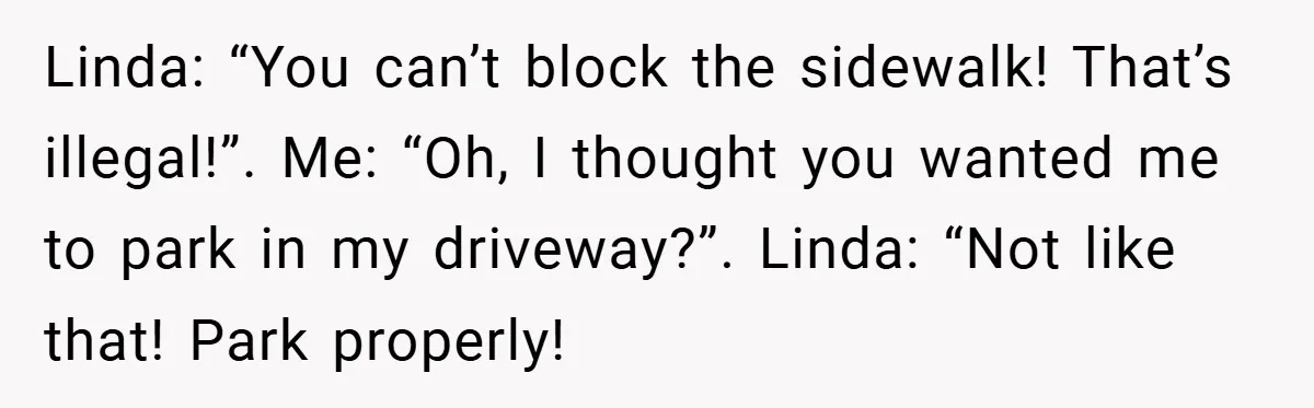 Linda: “You can’t block the sidewalk! That’s illegal!”. Me: “Oh, I thought you wanted me to park in my driveway?”. Linda: “Not like that! Park properly!