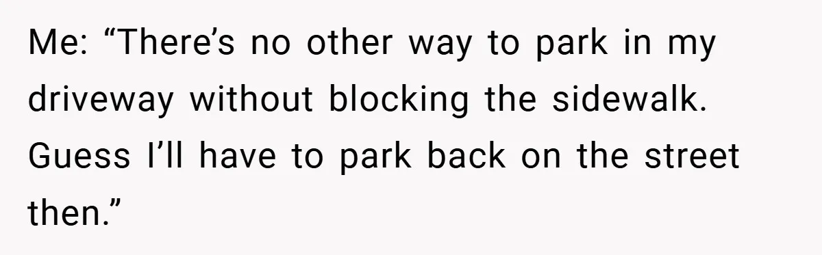 Me: “There’s no other way to park in my driveway without blocking the sidewalk. Guess I’ll have to park back on the street then.”