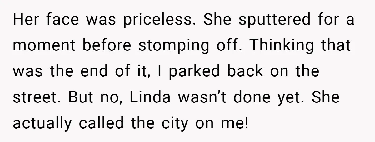 Her face was priceless. She sputtered for a moment before stomping off. Thinking that was the end of it, I parked back on the street. But no, Linda wasn’t done...