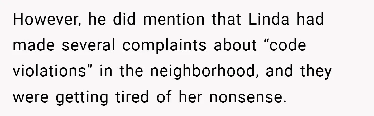 However, he did mention that Linda had made several complaints about “code violations” in the neighborhood, and they were getting tired of her nonsense.