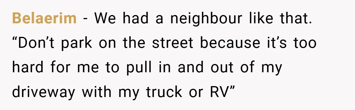 Belaerim − We had a neighbour like that. “Don’t park on the street because it’s too hard for me to pull in and out of my driveway with my truck...