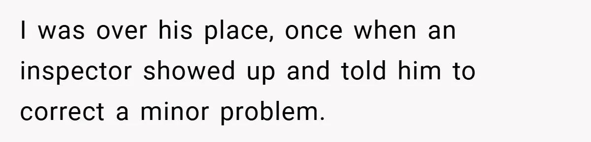 I was over his place, once when an inspector showed up and told him to correct a minor problem.