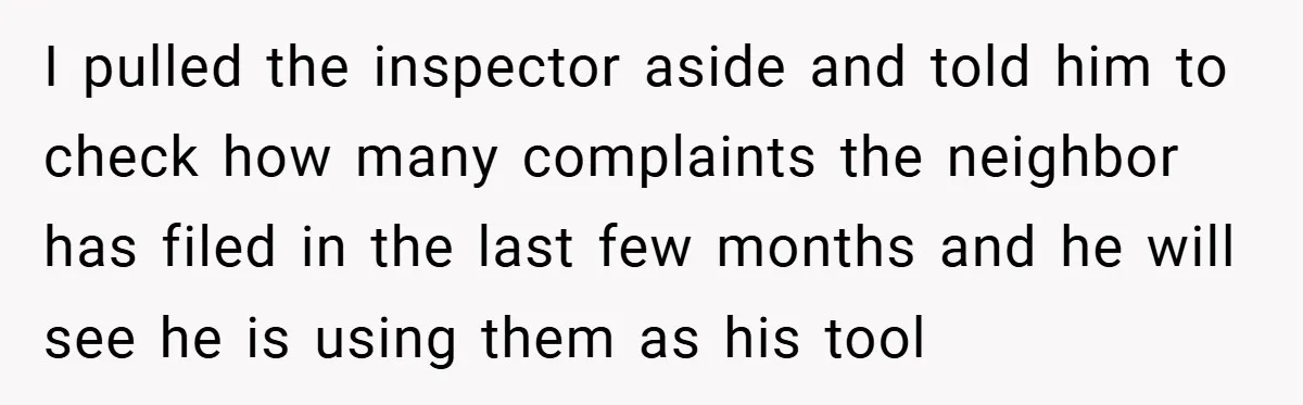 I pulled the inspector aside and told him to check how many complaints the neighbor has filed in the last few months and he will see he is using them...