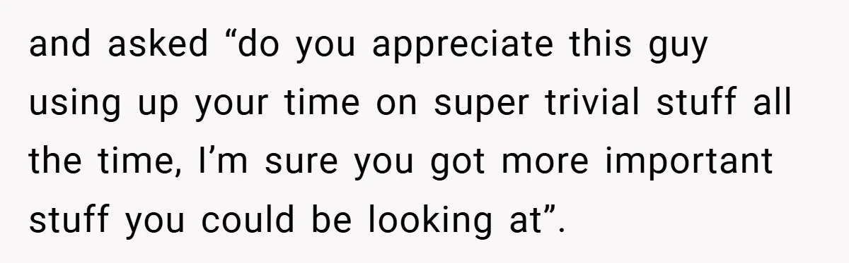 and asked “do you appreciate this guy using up your time on super trivial stuff all the time, I’m sure you got more important stuff you could be looking at”.