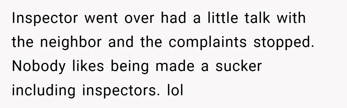 Inspector went over had a little talk with the neighbor and the complaints stopped. Nobody likes being made a sucker including inspectors. lol