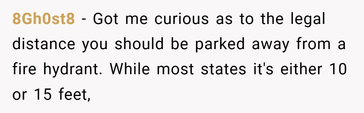8Gh0st8 − Got me curious as to the legal distance you should be parked away from a fire hydrant. While most states it's either 10 or 15 feet,