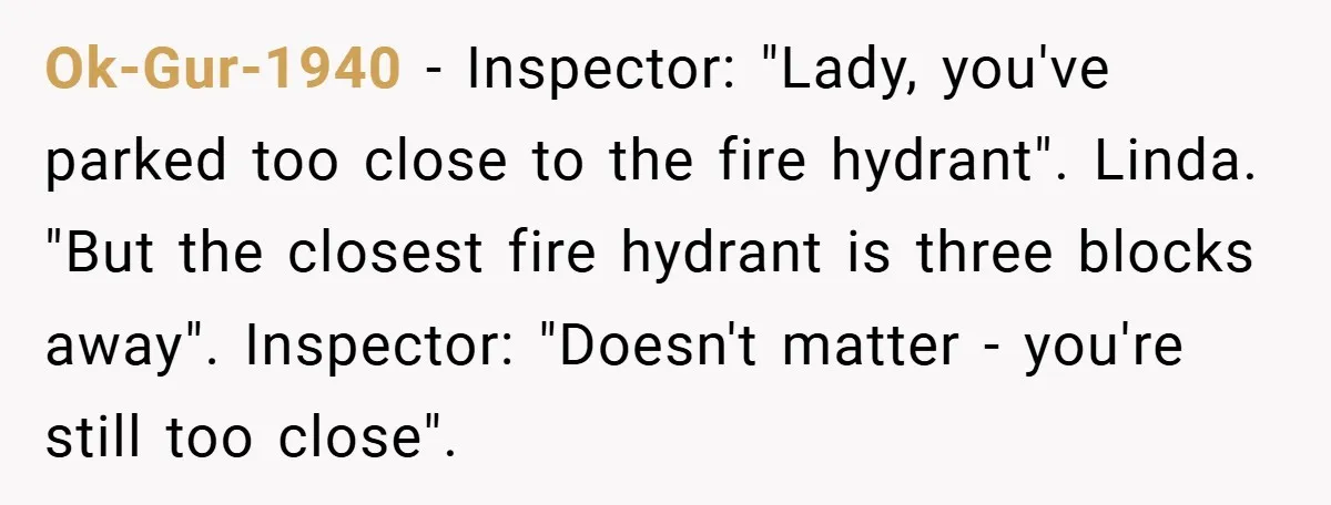 Ok-Gur-1940 − Inspector: "Lady, you've parked too close to the fire hydrant". Linda. "But the closest fire hydrant is three blocks away". Inspector: "Doesn't matter - you're still too close".