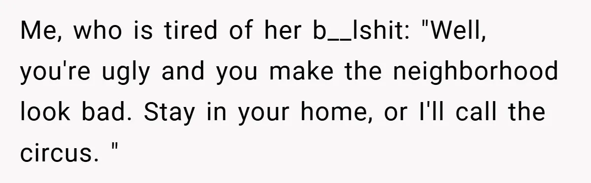 Me, who is tired of her b__lshit: "Well, you're ugly and you make the neighborhood look bad. Stay in your home, or I'll call the circus. "