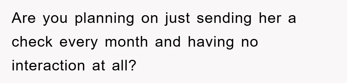 Are you planning on just sending her a check every month and having no interaction at all?