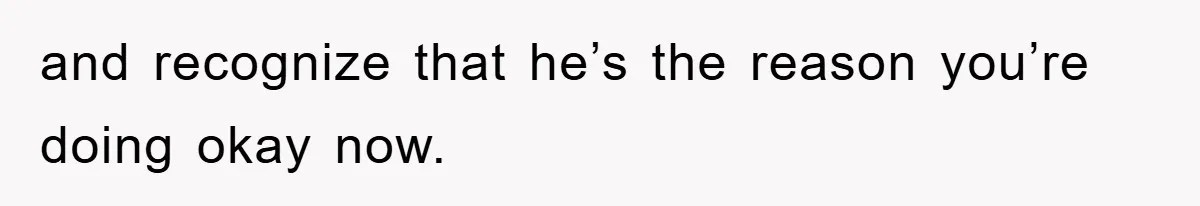 and recognize that he’s the reason you’re doing okay now.