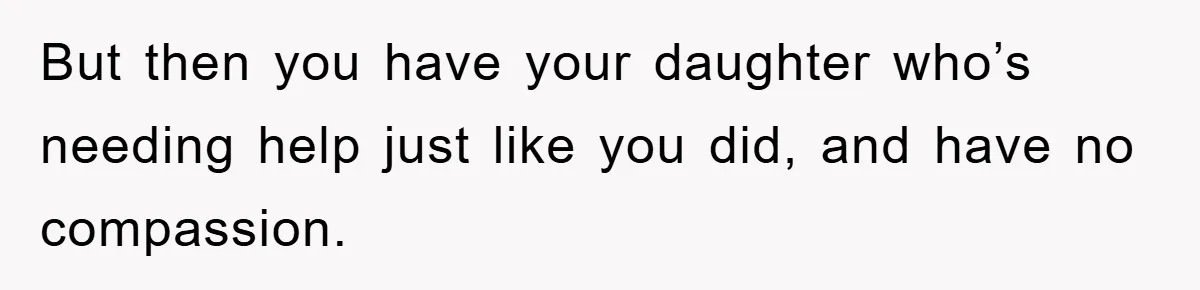 But then you have your daughter who’s needing help just like you did, and have no compassion.