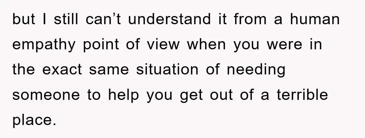 but I still can’t understand it from a human empathy point of view when you were in the exact same situation of needing someone to help you get out of...