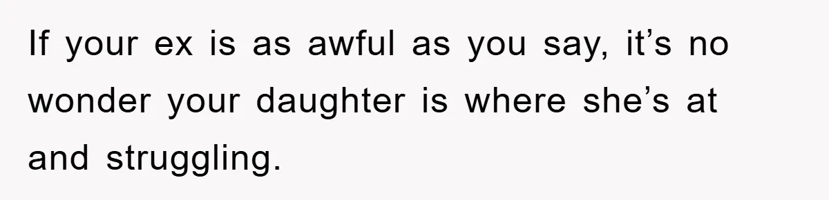 If your ex is as awful as you say, it’s no wonder your daughter is where she’s at and struggling.