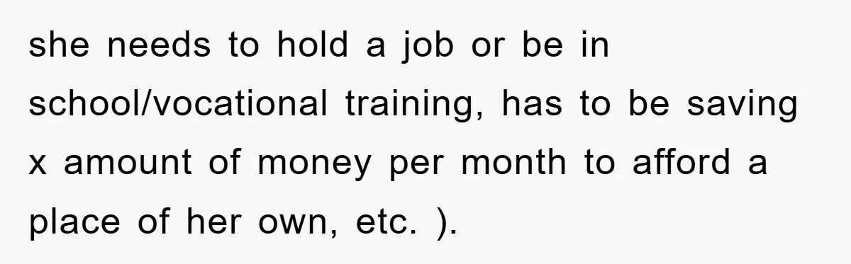 she needs to hold a job or be in school/vocational training, has to be saving x amount of money per month to afford a place of her own, etc. ).