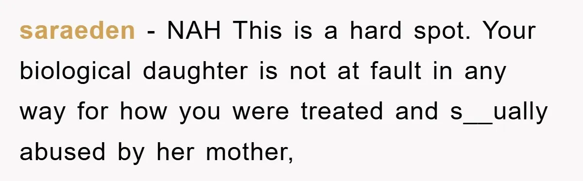 saraeden − NAH This is a hard spot. Your biological daughter is not at fault in any way for how you were treated and s__ually abused by her mother,
