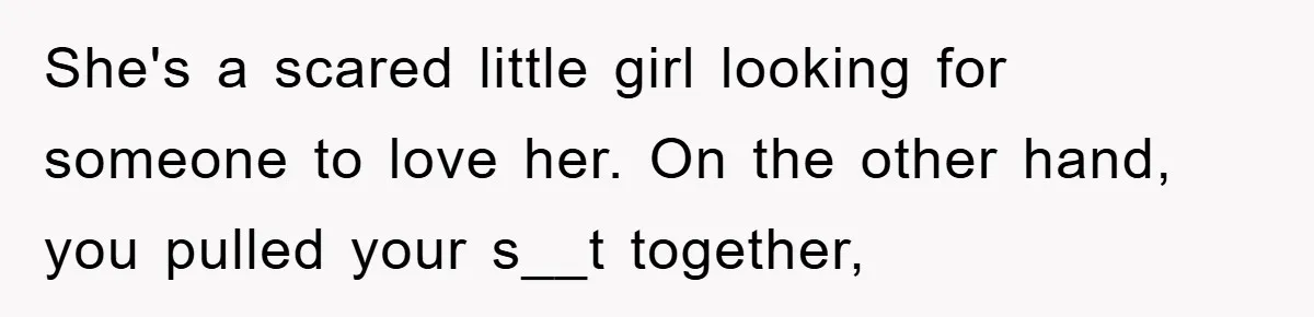 She's a scared little girl looking for someone to love her. On the other hand, you pulled your s__t together,