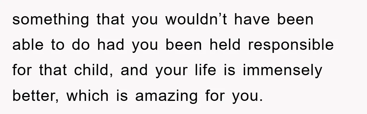 something that you wouldn’t have been able to do had you been held responsible for that child, and your life is immensely better, which is amazing for you.