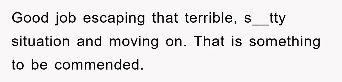 Good job escaping that terrible, s__tty situation and moving on. That is something to be commended.