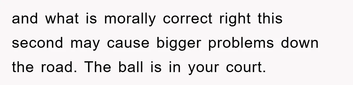 and what is morally correct right this second may cause bigger problems down the road. The ball is in your court.