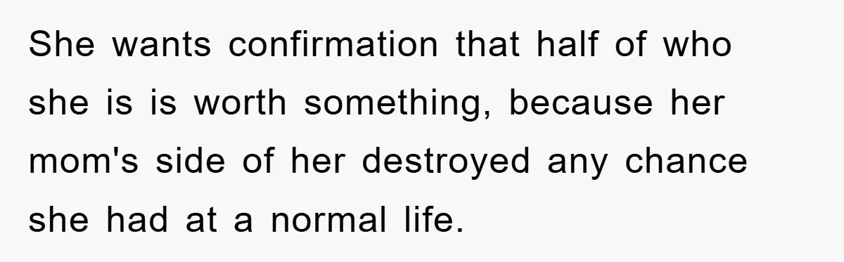 She wants confirmation that half of who she is is worth something, because her mom's side of her destroyed any chance she had at a normal life.