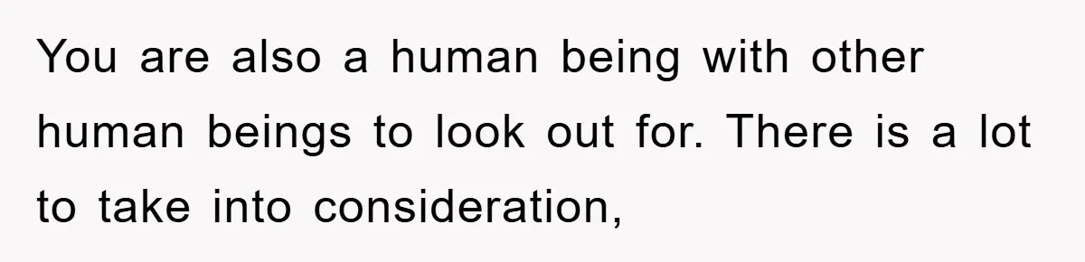 You are also a human being with other human beings to look out for. There is a lot to take into consideration,