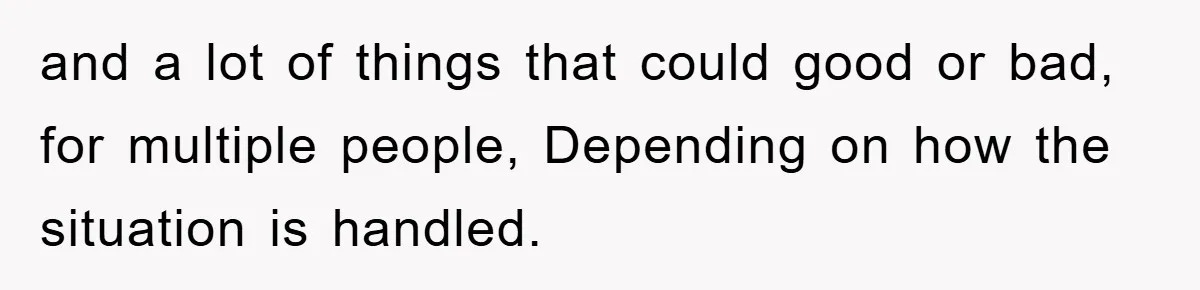 and a lot of things that could good or bad, for multiple people, Depending on how the situation is handled.