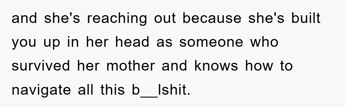 and she's reaching out because she's built you up in her head as someone who survived her mother and knows how to navigate all this b__lshit.