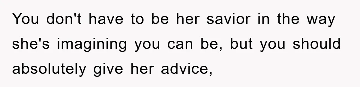 You don't have to be her savior in the way she's imagining you can be, but you should absolutely give her advice,