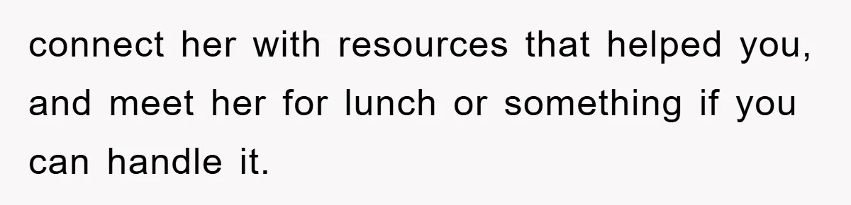 connect her with resources that helped you, and meet her for lunch or something if you can handle it.