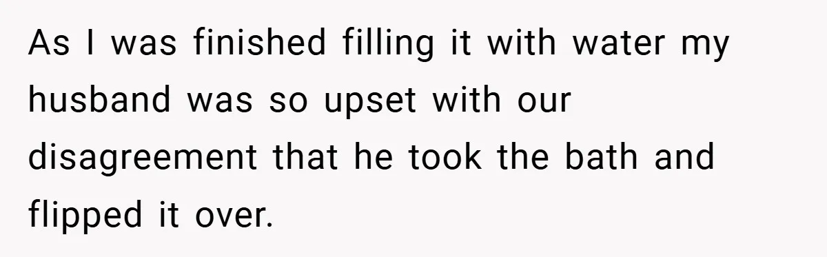 Wife Tells Husband to Leave After Explosive Fight - Then Realizes Their Newborn Might Not Be Safe With Him Around As I was finished filling it with water my husband was so upset with our disagreement that he took the bath and flipped it over.