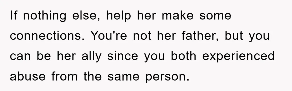 If nothing else, help her make some connections. You're not her father, but you can be her ally since you both experienced abuse from the same person.