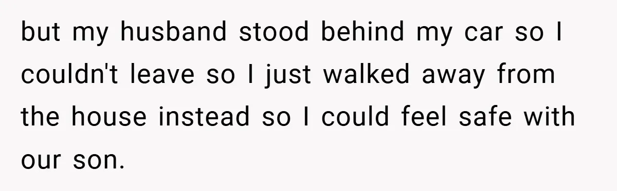 Wife Tells Husband to Leave After Explosive Fight - Then Realizes Their Newborn Might Not Be Safe With Him Around but my husband stood behind my car so I couldn't leave so I just walked away from the house instead so I could feel safe with our son.