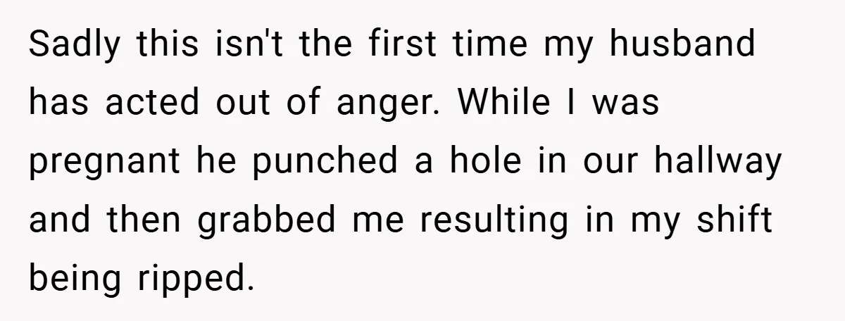 Wife Tells Husband to Leave After Explosive Fight - Then Realizes Their Newborn Might Not Be Safe With Him Around Sadly this isn't the first time my husband has acted out of anger. While I was pregnant he punched a hole in our hallway and then grabbed me resulting in...