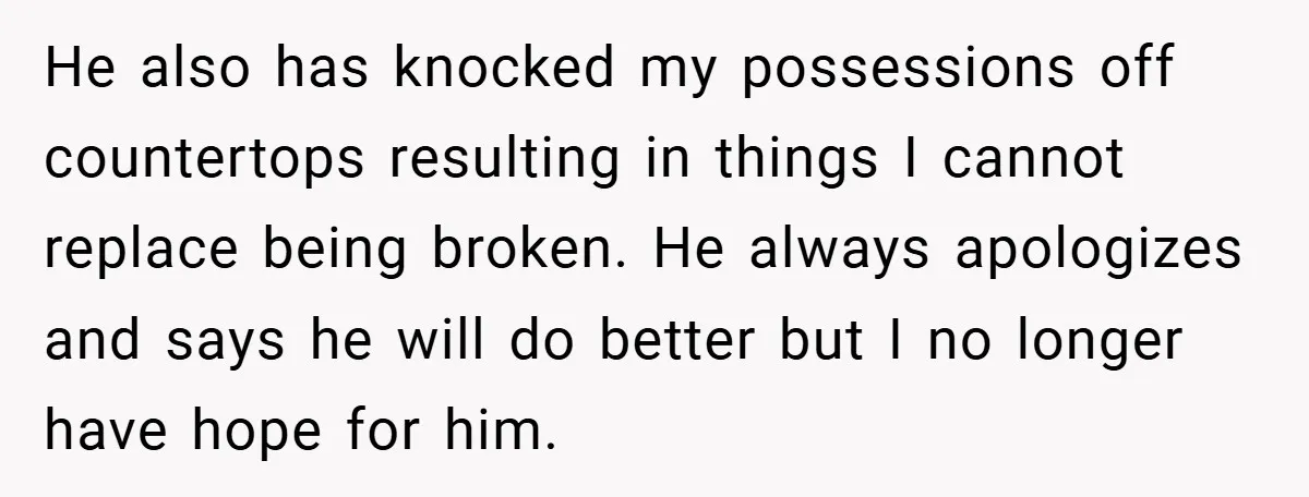 Wife Tells Husband to Leave After Explosive Fight - Then Realizes Their Newborn Might Not Be Safe With Him Around He also has knocked my possessions off countertops resulting in things I cannot replace being broken. He always apologizes and says he will do better but I no longer have...