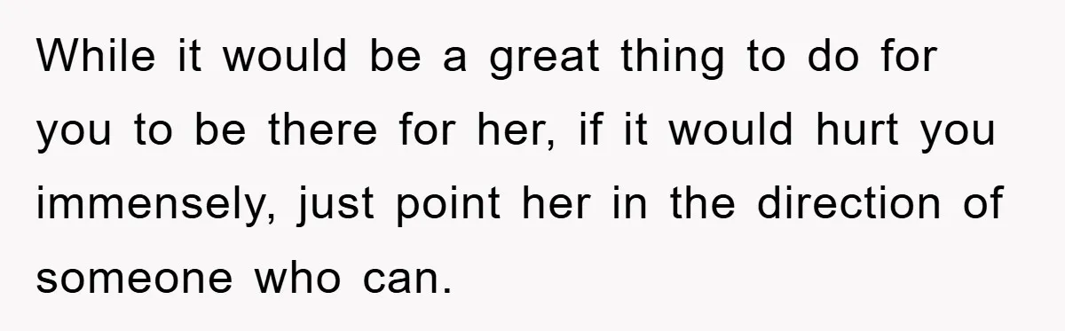 While it would be a great thing to do for you to be there for her, if it would hurt you immensely, just point her in the direction of someone...
