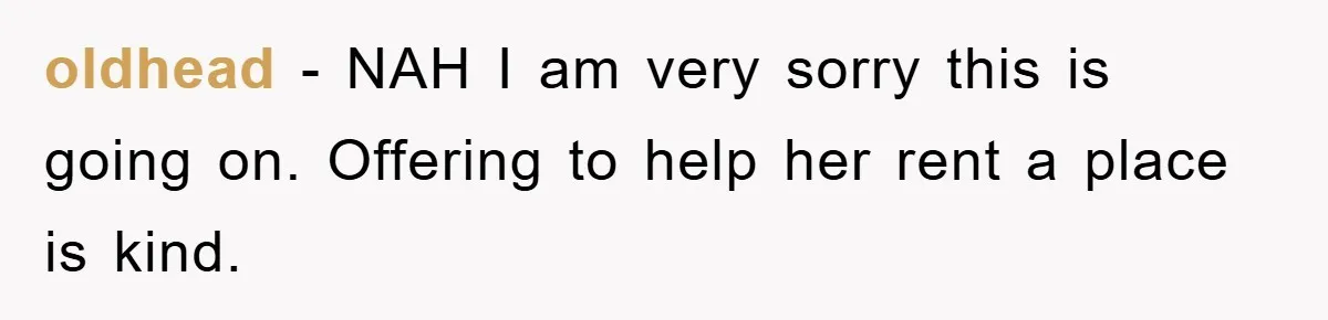 oldhead − NAH I am very sorry this is going on. Offering to help her rent a place is kind.