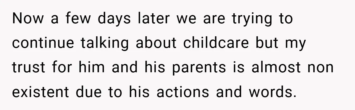 Wife Tells Husband to Leave After Explosive Fight - Then Realizes Their Newborn Might Not Be Safe With Him Around Now a few days later we are trying to continue talking about childcare but my trust for him and his parents is almost non existent due to his actions and...