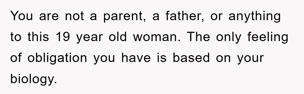 You are not a parent, a father, or anything to this 19 year old woman. The only feeling of obligation you have is based on your biology.