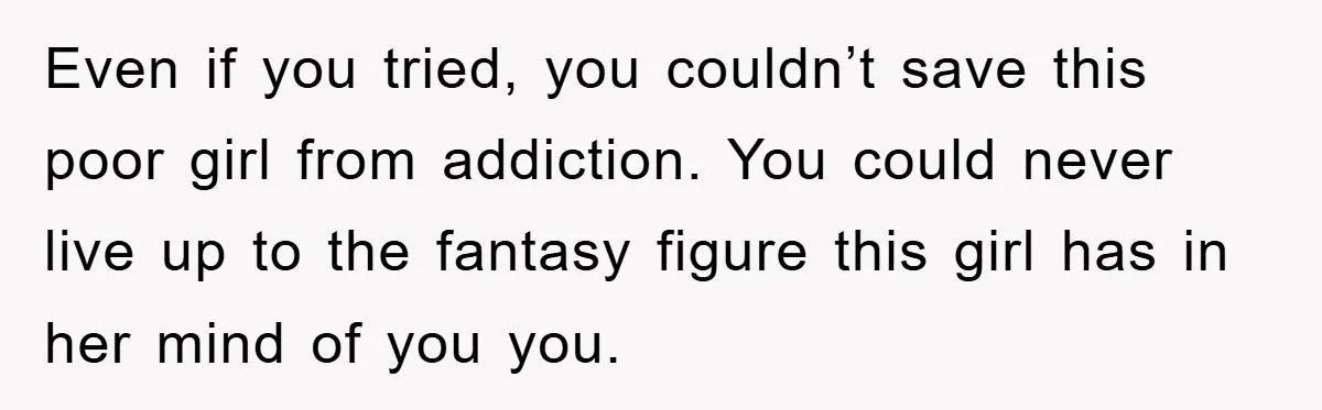 Even if you tried, you couldn’t save this poor girl from addiction. You could never live up to the fantasy figure this girl has in her mind of you you.